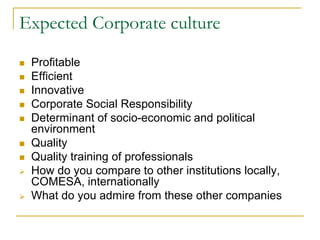Expected Corporate culture
 Profitable
 Efficient
 Innovative
 Corporate Social Responsibility
 Determinant of socio-economic and political
environment
 Quality
 Quality training of professionals
 How do you compare to other institutions locally,
COMESA, internationally
 What do you admire from these other companies
 