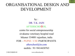ORGANISATIONAL DESIGN AND DEVELOPMENT  by :  DR. T.K. JAIN AFTERSCHO ☺ OL  centre for social entrepreneurship  sivakamu veterinary hospital road bikaner 334001 rajasthan, india FOR –  PGPSE / CSE  PARTICIPANTS  [email_address] mobile : 91+9414430763 