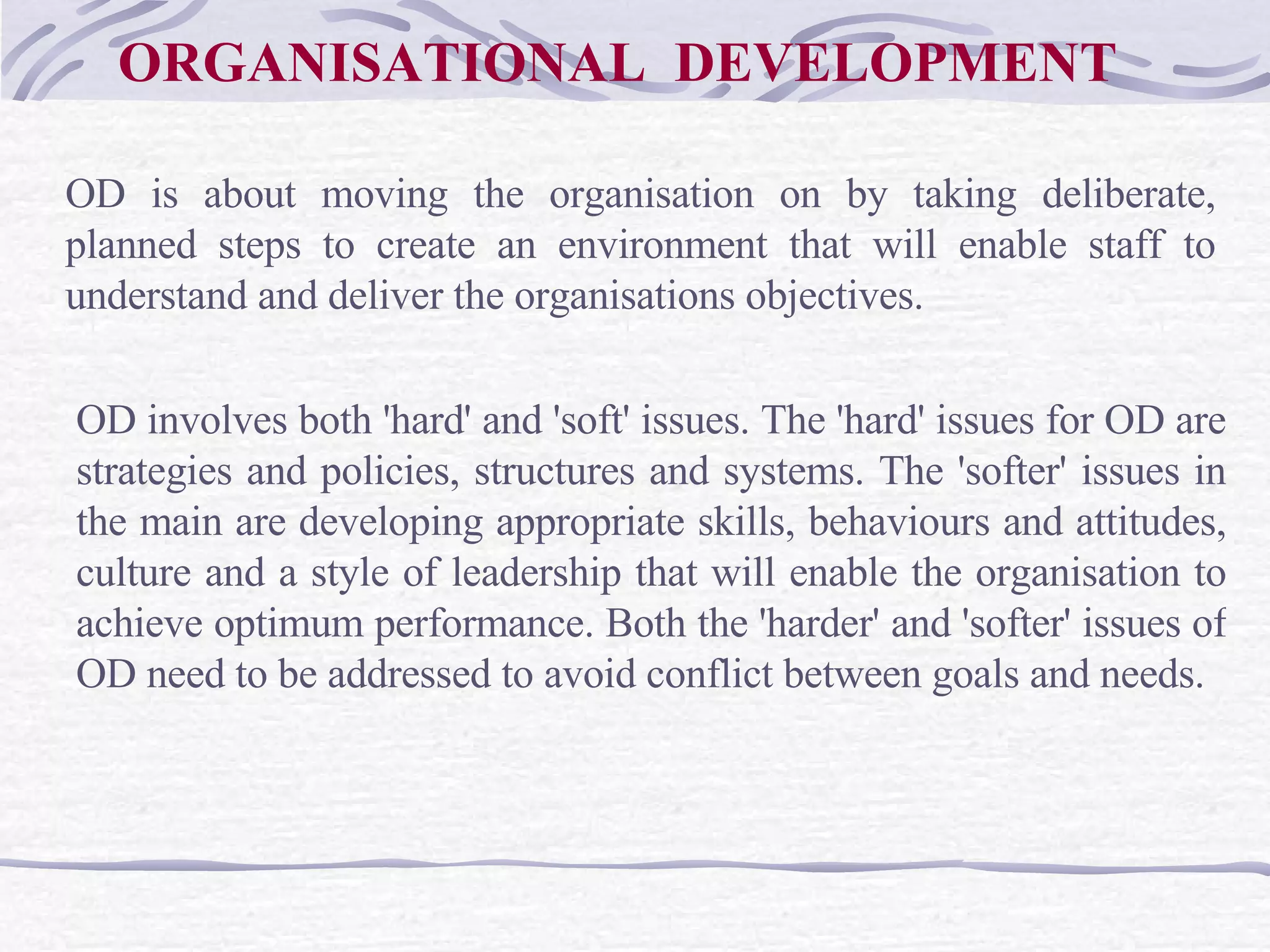 ORGANISATIONAL  DEVELOPMENT OD is about moving the organisation on by taking deliberate, planned steps to create an environment that will enable staff to understand and deliver the organisations objectives.  OD involves both 'hard' and 'soft' issues. The 'hard' issues for OD are strategies and policies, structures and systems. The 'softer' issues in the main are developing appropriate skills, behaviours and attitudes, culture and a style of leadership that will enable the organisation to achieve optimum performance. Both the 'harder' and 'softer' issues of OD need to be addressed to avoid conflict between goals and needs.   