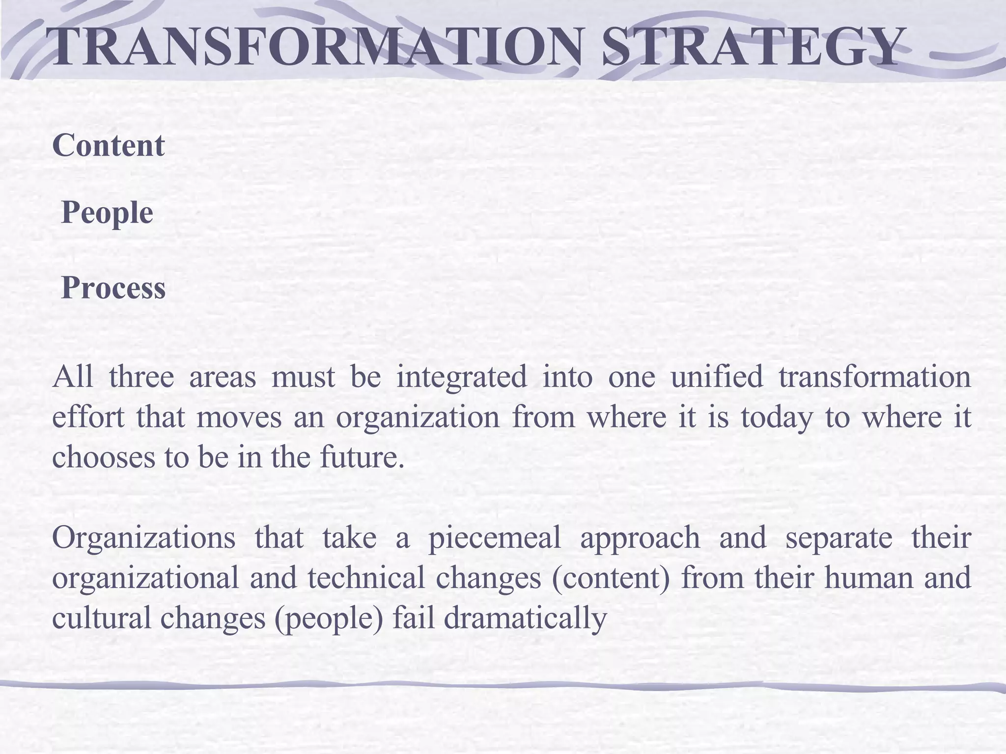 TRANSFORMATION STRATEGY  Content  People  Process All three areas must be integrated into one unified transformation effort that moves an organization from where it is today to where it chooses to be in the future.  Organizations that take a piecemeal approach and separate their organizational and technical changes (content) from their human and cultural changes (people) fail dramatically  