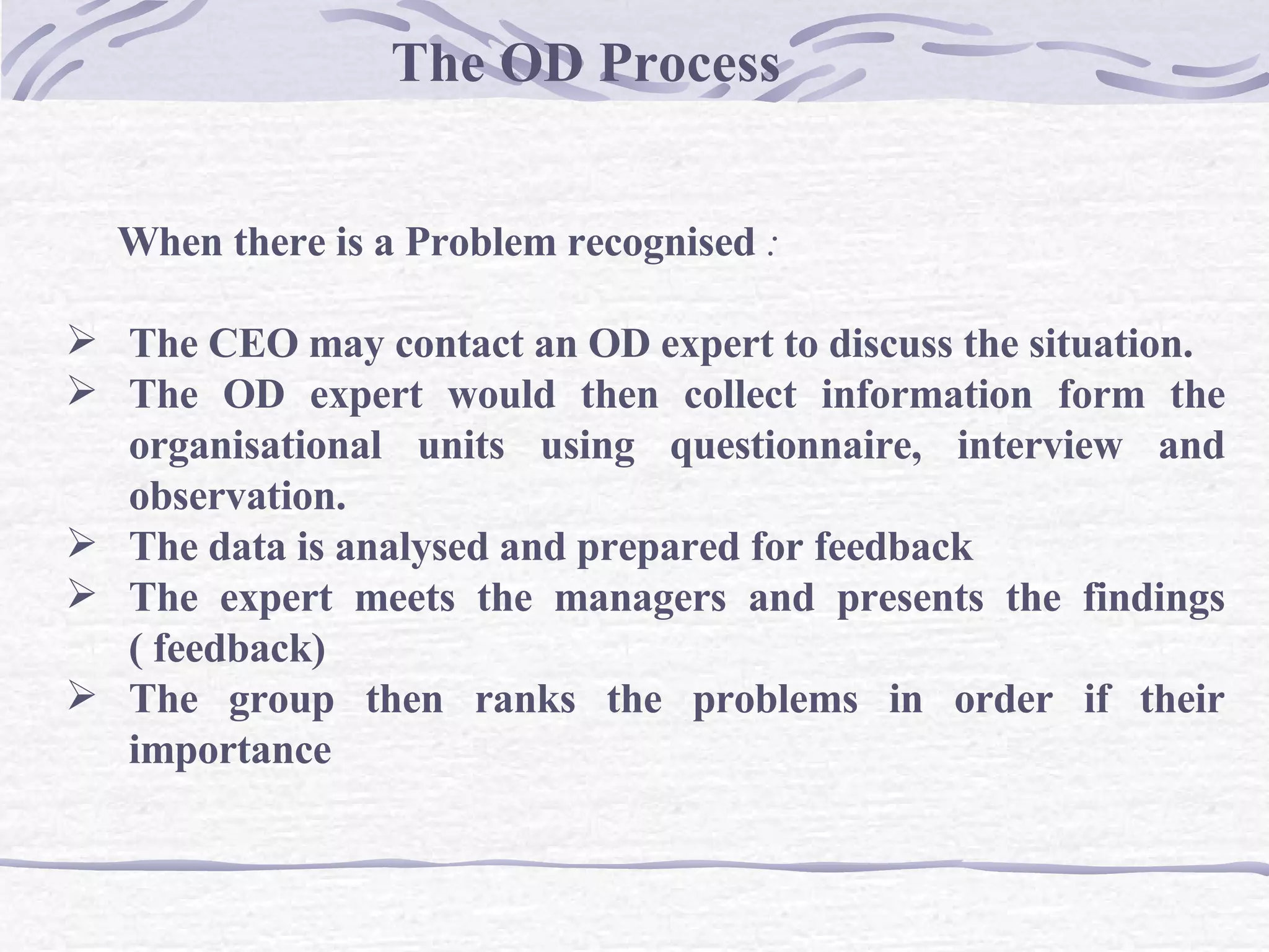 The OD Process When there is a Problem recognised  : The CEO may contact an OD expert to discuss the situation. The OD expert would then collect information form the organisational units using questionnaire, interview and observation.   The data is analysed and prepared for feedback The expert meets the managers and presents the findings ( feedback)   The group then ranks the problems in order if their importance  
