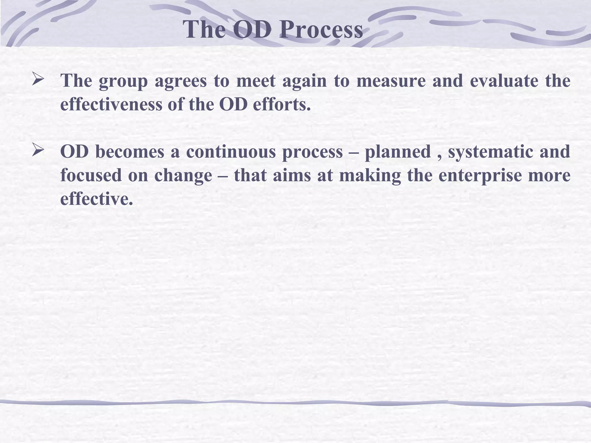 The OD Process The group agrees to meet again to measure and evaluate the effectiveness of the OD efforts. OD becomes a continuous process – planned , systematic and focused on change – that aims at making the enterprise more effective. 