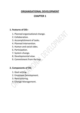 ORGANISATIONAL DEVELOPMENT
CHAPTER 1
1. Features of OD:-
1. Planned organisational change.
2. Collaboration.
3. Accomplishment of tasks.
4. Planned Intervention.
5. Human and social sides.
6. Participation.
7. System change.
8. Developmental view.
9. Commitment from the top.
2. Components of OD.
1. Goal setting.
2. Employee Development.
3. Restructuring.
4. Change Management.
 