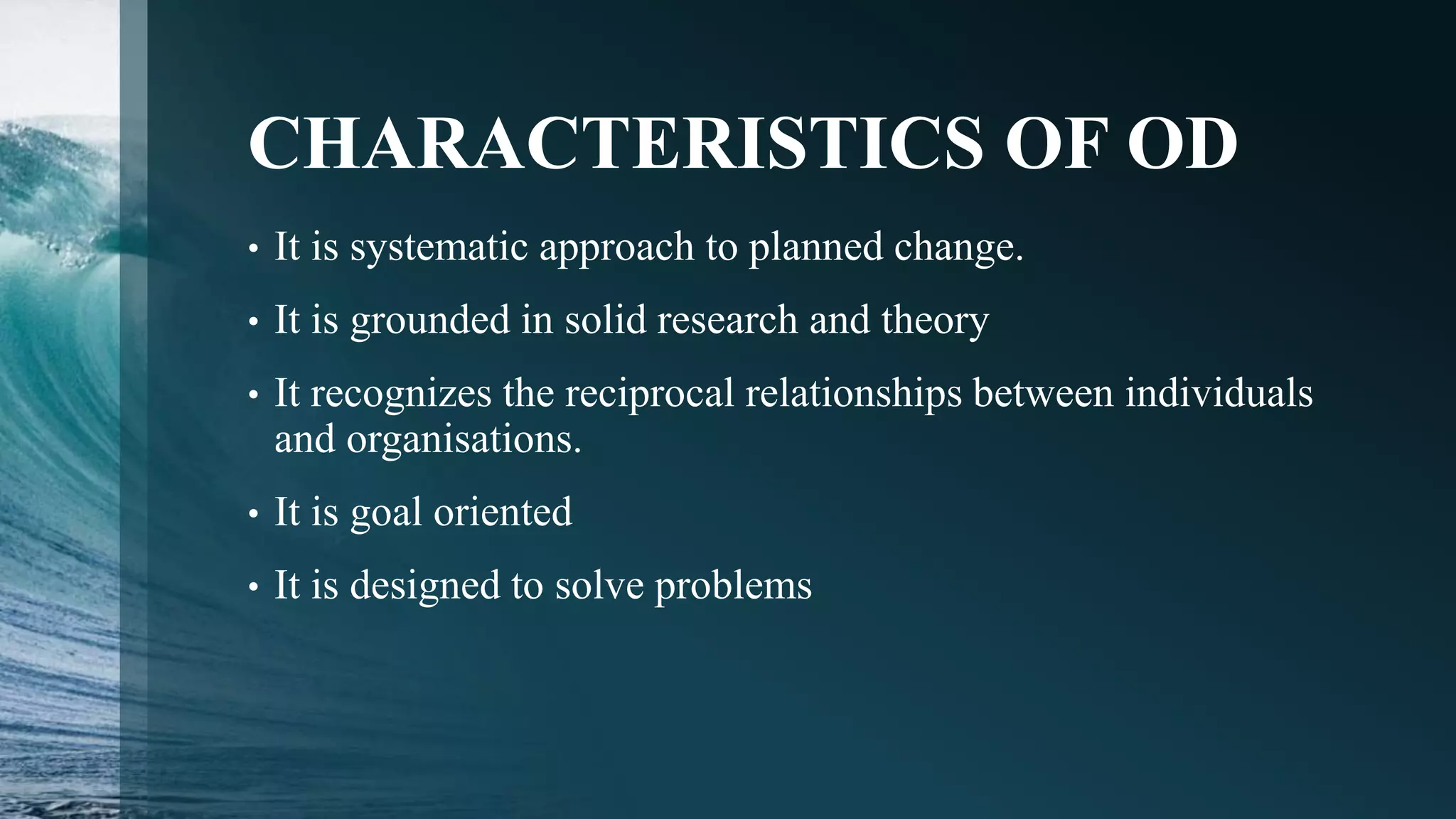 CHARACTERISTICS OF OD
• It is systematic approach to planned change.
• It is grounded in solid research and theory
• It recognizes the reciprocal relationships between individuals
and organisations.
• It is goal oriented
• It is designed to solve problems
 