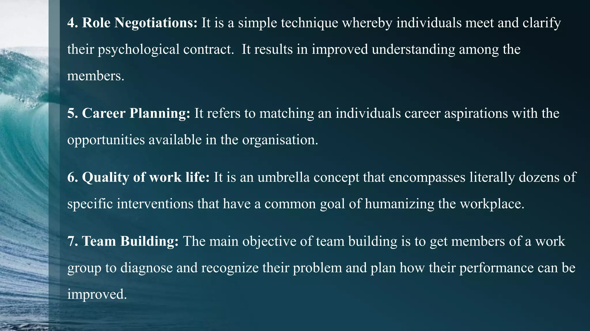 4. Role Negotiations: It is a simple technique whereby individuals meet and clarify
their psychological contract. It results in improved understanding among the
members.
5. Career Planning: It refers to matching an individuals career aspirations with the
opportunities available in the organisation.
6. Quality of work life: It is an umbrella concept that encompasses literally dozens of
specific interventions that have a common goal of humanizing the workplace.
7. Team Building: The main objective of team building is to get members of a work
group to diagnose and recognize their problem and plan how their performance can be
improved.
 
