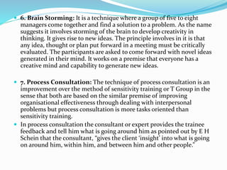  6. Brain Storming: It is a technique where a group of five to eight
managers come together and find a solution to a problem. As the name
suggests it involves storming of the brain to develop creativity in
thinking. It gives rise to new ideas. The principle involves in it is that
any idea, thought or plan put forward in a meeting must be critically
evaluated. The participants are asked to come forward with novel ideas
generated in their mind. It works on a premise that everyone has a
creative mind and capability to generate new ideas.
 7. Process Consultation: The technique of process consultation is an
improvement over the method of sensitivity training or T Group in the
sense that both are based on the similar premise of improving
organisational effectiveness through dealing with interpersonal
problems but process consultation is more tasks oriented than
sensitivity training.
 In process consultation the consultant or expert provides the trainee
feedback and tell him what is going around him as pointed out by E H
Schein that the consultant, “gives the client ‘insight’ into what is going
on around him, within him, and between him and other people.”
 