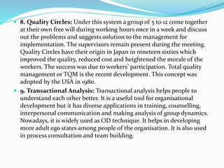  8. Quality Circles: Under this system a group of 5 to 12 come together
at their own free will during working hours once in a week and discuss
out the problems and suggests solution to the management for
implementation. The supervisors remain present during the meeting.
Quality Circles have their origin in Japan in nineteen sixties which
improved the quality, reduced cost and heightened the morale of the
workers. The success was due to workers’ participation. Total quality
management or TQM is the recent development. This concept was
adopted by the USA in 1980.
 9. Transactional Analysis: Transactional analysis helps people to
understand each other better. It is a useful tool for organisational
development but it has diverse applications in training, counselling,
interpersonal communication and making analysis of group dynamics.
Nowadays, it is widely used as OD technique. It helps in developing
more adult ego states among people of the organisation. It is also used
in process consultation and team building.
 