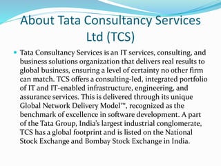 About Tata Consultancy Services
Ltd (TCS)
 Tata Consultancy Services is an IT services, consulting, and
business solutions organization that delivers real results to
global business, ensuring a level of certainty no other firm
can match. TCS offers a consulting-led, integrated portfolio
of IT and IT-enabled infrastructure, engineering, and
assurance services. This is delivered through its unique
Global Network Delivery Model™, recognized as the
benchmark of excellence in software development. A part
of the Tata Group, India’s largest industrial conglomerate,
TCS has a global footprint and is listed on the National
Stock Exchange and Bombay Stock Exchange in India.
 