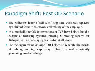 Paradigm Shift: Post OD Scenario
 The earlier tendency of self-sacrificing hard work was replaced
by a shift of focus to teamwork and valuing of the employee.
 In a nutshell, the OD interventions at TCS have helped build a
culture of fostering systems thinking & creating forums for
dialogue, while encouraging leadership at all levels.
 For the organization at large, OD helped to reiterate the merits
of valuing enquiry, expressing differences, and constantly
generating new knowledge.
 