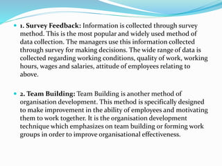  1. Survey Feedback: Information is collected through survey
method. This is the most popular and widely used method of
data collection. The managers use this information collected
through survey for making decisions. The wide range of data is
collected regarding working conditions, quality of work, working
hours, wages and salaries, attitude of employees relating to
above.
 2. Team Building: Team Building is another method of
organisation development. This method is specifically designed
to make improvement in the ability of employees and motivating
them to work together. It is the organisation development
technique which emphasizes on team building or forming work
groups in order to improve organisational effectiveness.
 