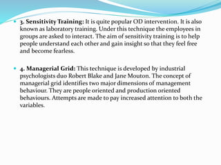  3. Sensitivity Training: It is quite popular OD intervention. It is also
known as laboratory training. Under this technique the employees in
groups are asked to interact. The aim of sensitivity training is to help
people understand each other and gain insight so that they feel free
and become fearless.
 4. Managerial Grid: This technique is developed by industrial
psychologists duo Robert Blake and Jane Mouton. The concept of
managerial grid identifies two major dimensions of management
behaviour. They are people oriented and production oriented
behaviours. Attempts are made to pay increased attention to both the
variables.
 