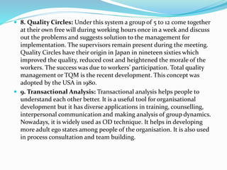  8. Quality Circles: Under this system a group of 5 to 12 come together
at their own free will during working hours once in a week and discuss
out the problems and suggests solution to the management for
implementation. The supervisors remain present during the meeting.
Quality Circles have their origin in Japan in nineteen sixties which
improved the quality, reduced cost and heightened the morale of the
workers. The success was due to workers’ participation. Total quality
management or TQM is the recent development. This concept was
adopted by the USA in 1980.
 9. Transactional Analysis: Transactional analysis helps people to
understand each other better. It is a useful tool for organisational
development but it has diverse applications in training, counselling,
interpersonal communication and making analysis of group dynamics.
Nowadays, it is widely used as OD technique. It helps in developing
more adult ego states among people of the organisation. It is also used
in process consultation and team building.
 