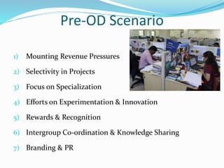 Pre-OD Scenario
1) Mounting Revenue Pressures
2) Selectivity in Projects
3) Focus on Specialization
4) Efforts on Experimentation & Innovation
5) Rewards & Recognition
6) Intergroup Co-ordination & Knowledge Sharing
7) Branding & PR
 
