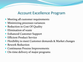 Account Excellence Program
 Meeting all customer requirements
 Minimizing processes variances
 Reduction in Cost Of Quality
 Elimination of waste
 Enhanced Customer Support
 Efficient Product Service
 Flexibility to meet Customer demands & Market changes
 Rework Reduction
 Continuous Process Improvements
 On-time delivery of major programs
 
