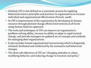 Similarly OD is also defined as a systematic process for applying
behavioral science principles and practices in organizations to increase
individual and organizational effectiveness (French, 2008).
 So OD is improvement of the organization by developing its human
resource through planned change efforts/interventions at all levels
using human behavior approach.
 The tools and techniques of OD can improve an organization's
problem-solving ability, increase its ability to adapt to rapid societal
change, and provide managers an updated set of concepts and methods
for managing their organizations.
 It also includes formal organizational restructuring which is frequently
initiated, facilitated and reinforced by the normative and behavioral
changes.
 The three sub objectives of OD are “changing attitudes or values,
modifying behavior, and inducing change in structure and policy.”
 