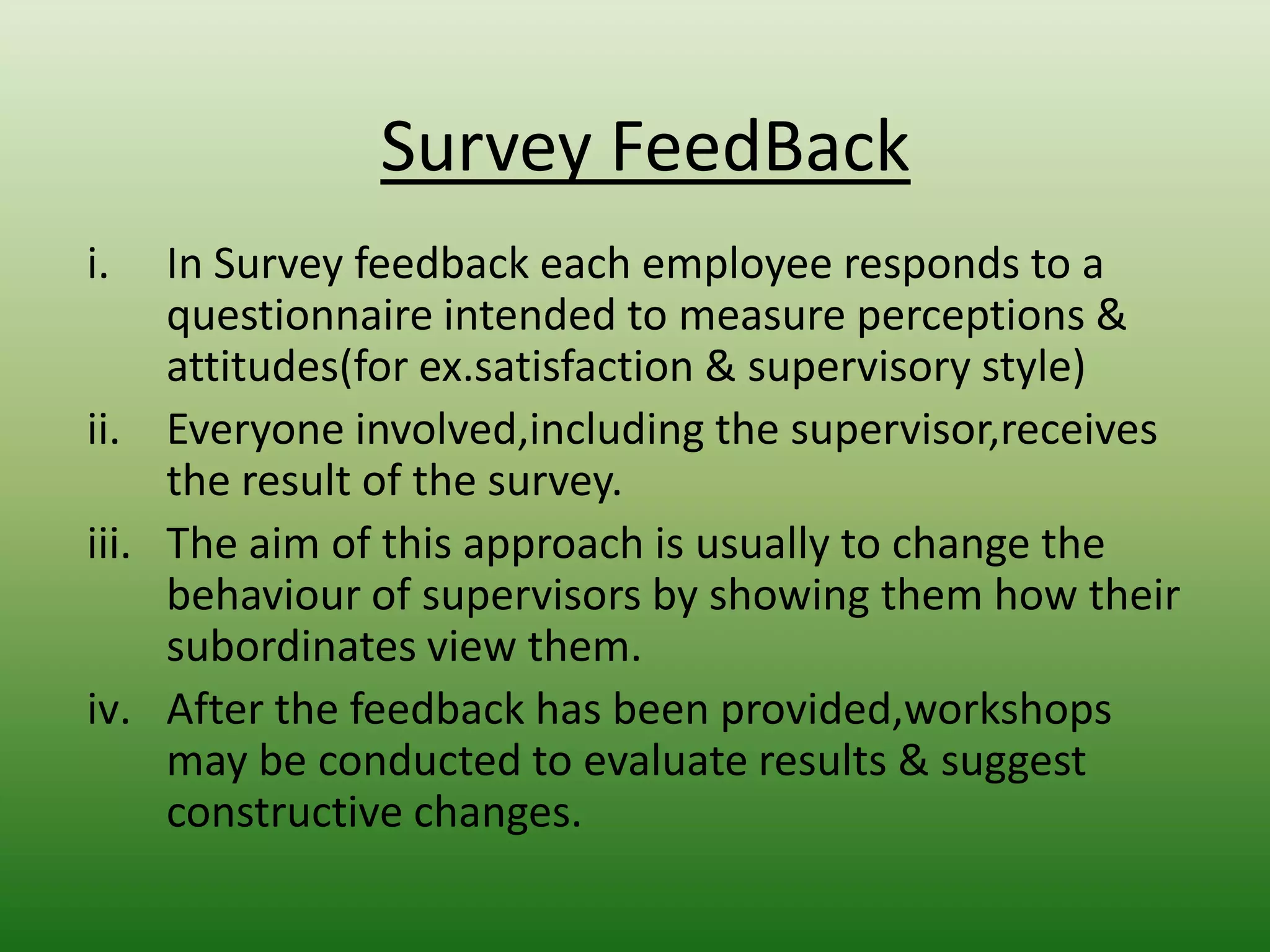 Survey FeedBack
i.

In Survey feedback each employee responds to a
questionnaire intended to measure perceptions &
attitudes(for ex.satisfaction & supervisory style)
ii. Everyone involved,including the supervisor,receives
the result of the survey.
iii. The aim of this approach is usually to change the
behaviour of supervisors by showing them how their
subordinates view them.
iv. After the feedback has been provided,workshops
may be conducted to evaluate results & suggest
constructive changes.

 