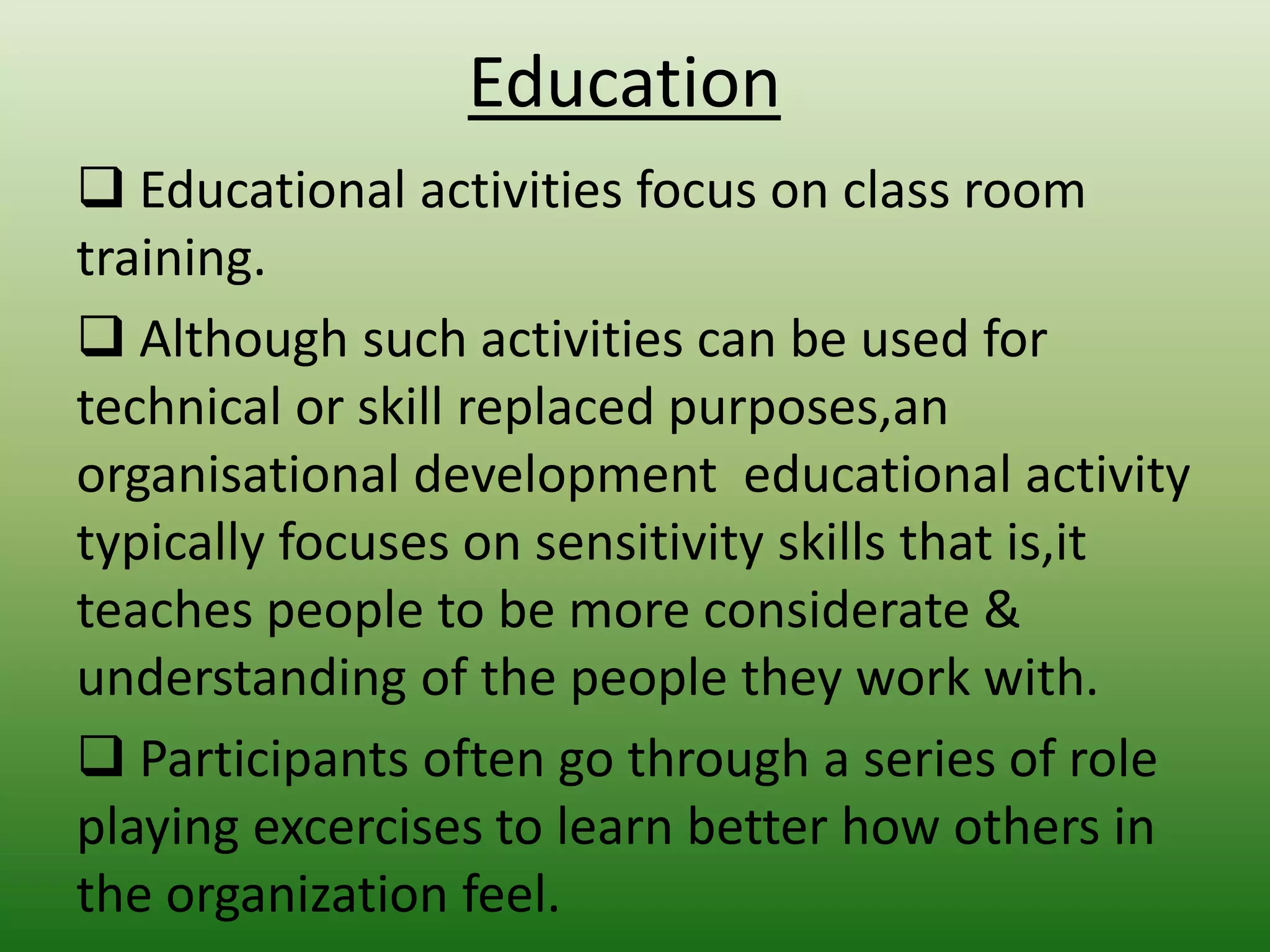 Education
 Educational activities focus on class room
training.
 Although such activities can be used for
technical or skill replaced purposes,an
organisational development educational activity
typically focuses on sensitivity skills that is,it
teaches people to be more considerate &
understanding of the people they work with.
 Participants often go through a series of role
playing excercises to learn better how others in
the organization feel.

 
