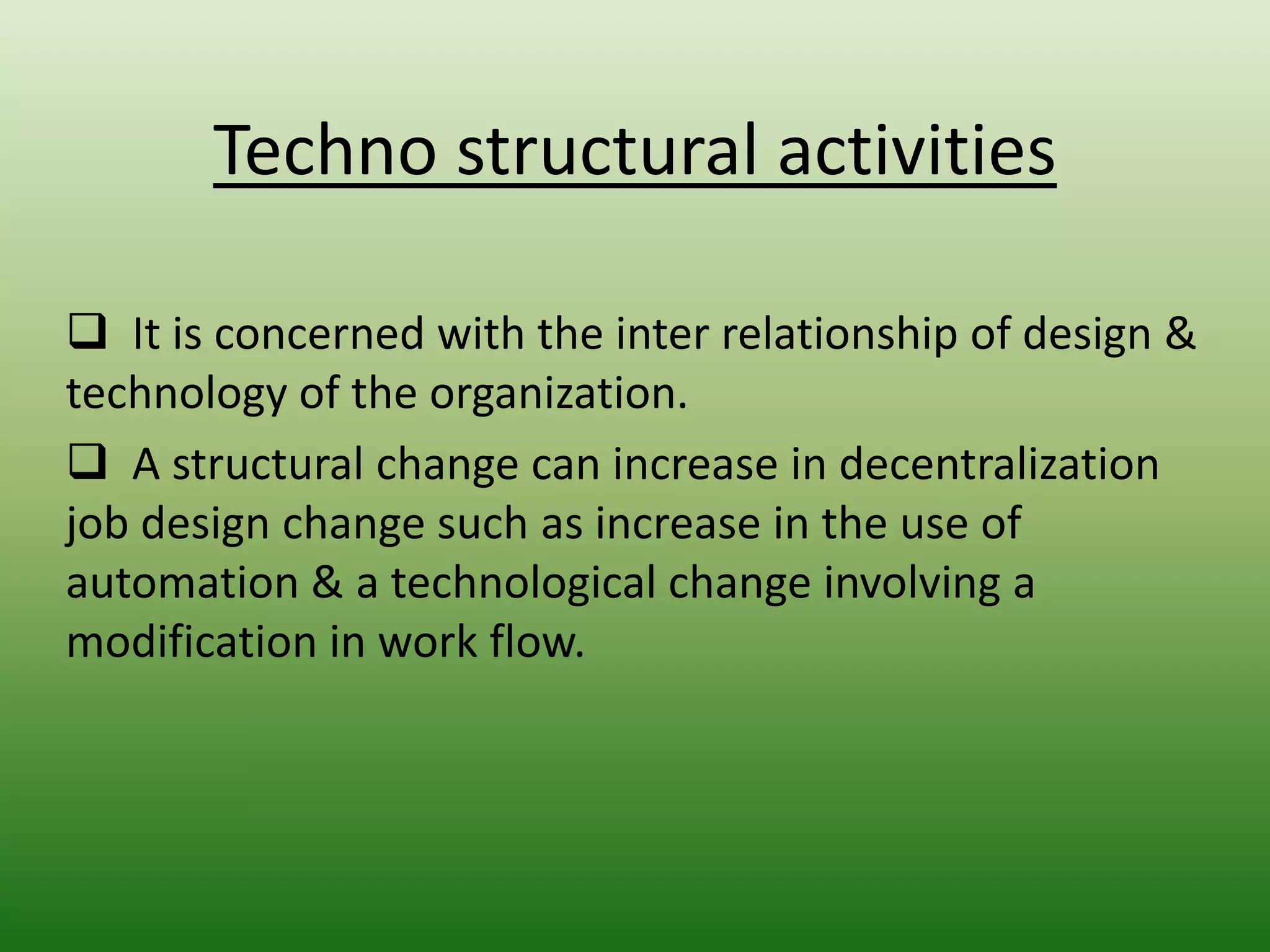 Techno structural activities
 It is concerned with the inter relationship of design &
technology of the organization.
 A structural change can increase in decentralization
job design change such as increase in the use of
automation & a technological change involving a
modification in work flow.

 