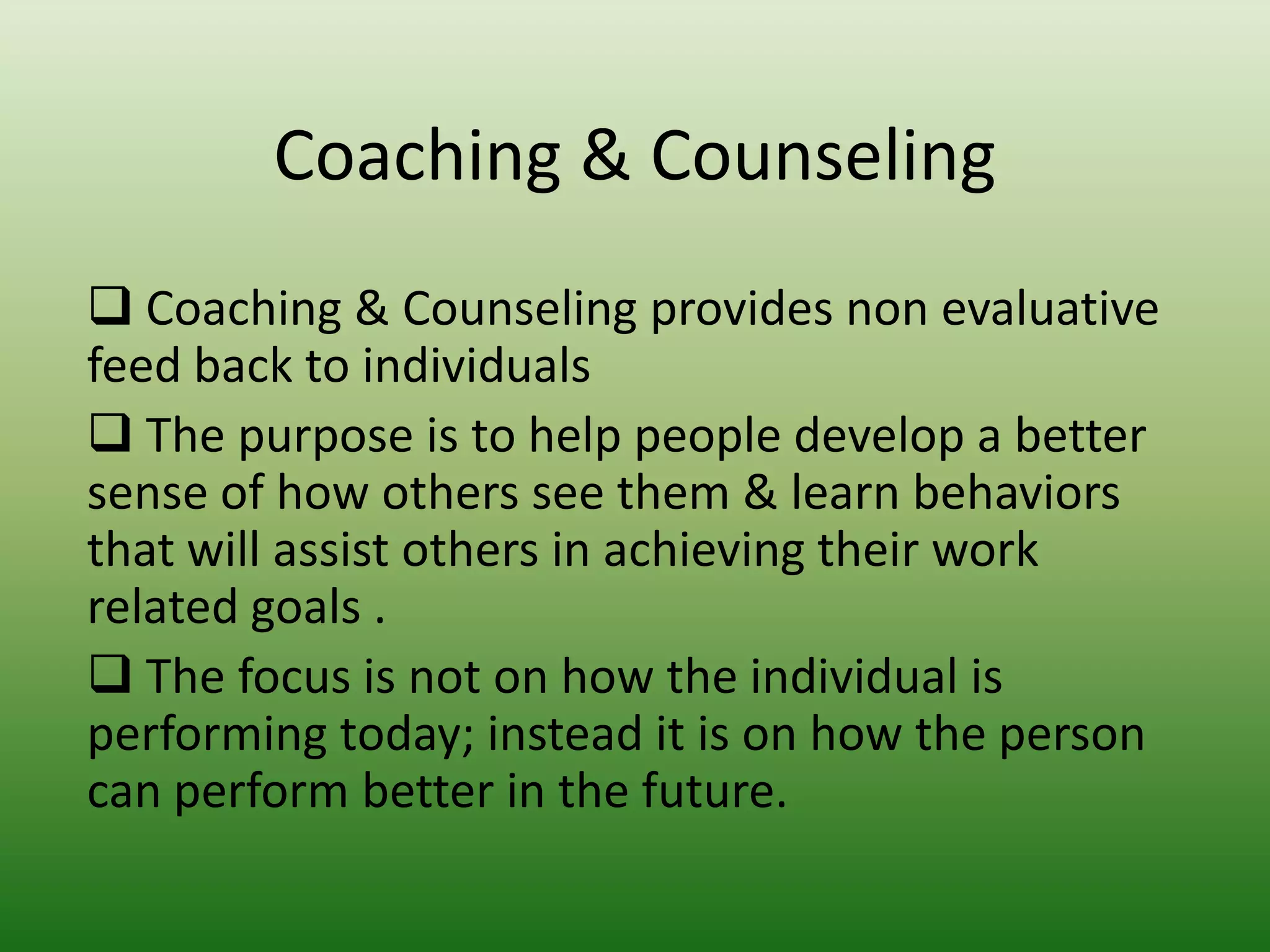 Coaching & Counseling
 Coaching & Counseling provides non evaluative
feed back to individuals
 The purpose is to help people develop a better
sense of how others see them & learn behaviors
that will assist others in achieving their work
related goals .
 The focus is not on how the individual is
performing today; instead it is on how the person
can perform better in the future.

 