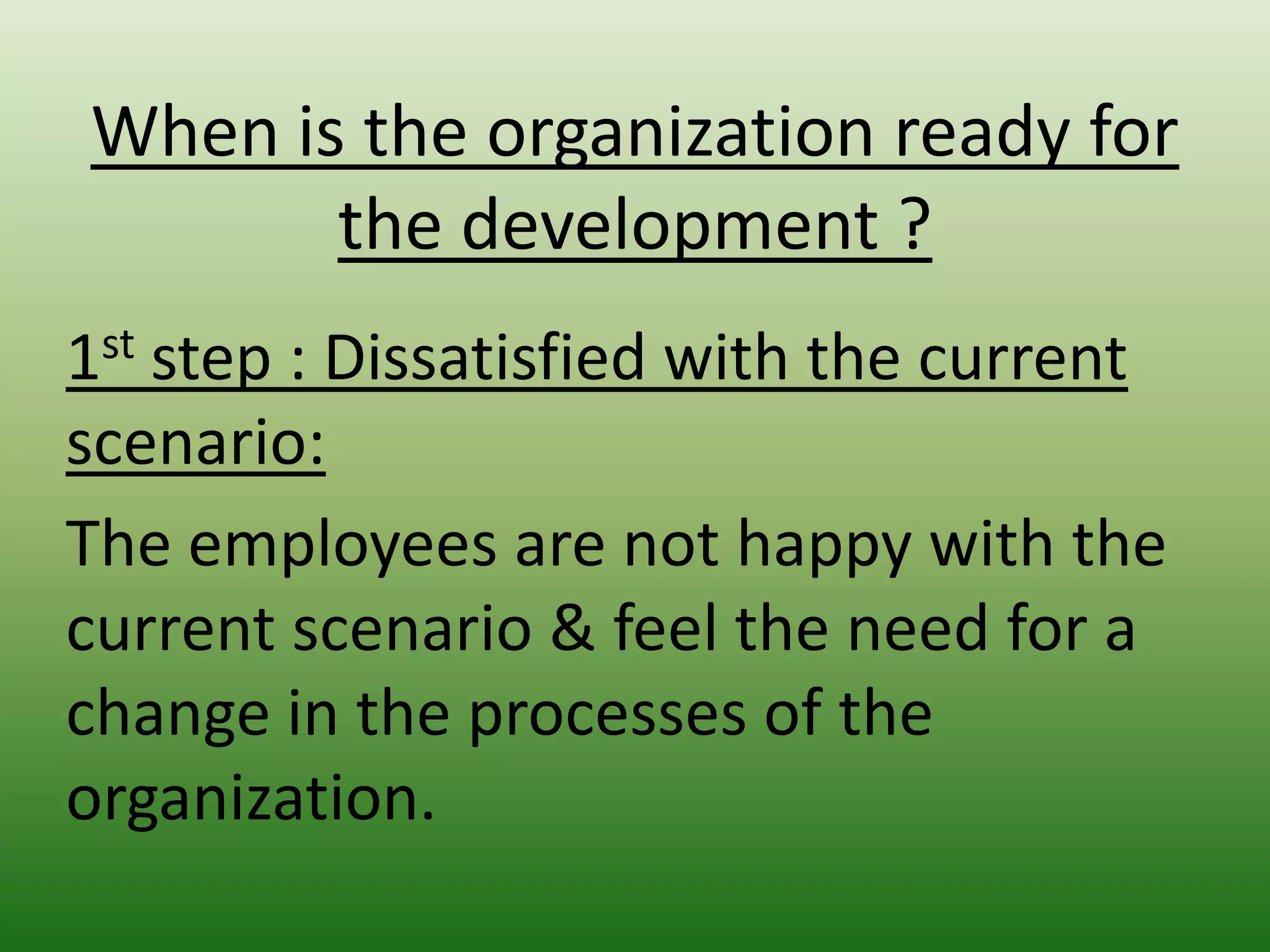 When is the organization ready for
the development ?
1st step : Dissatisfied with the current
scenario:
The employees are not happy with the
current scenario & feel the need for a
change in the processes of the
organization.

 