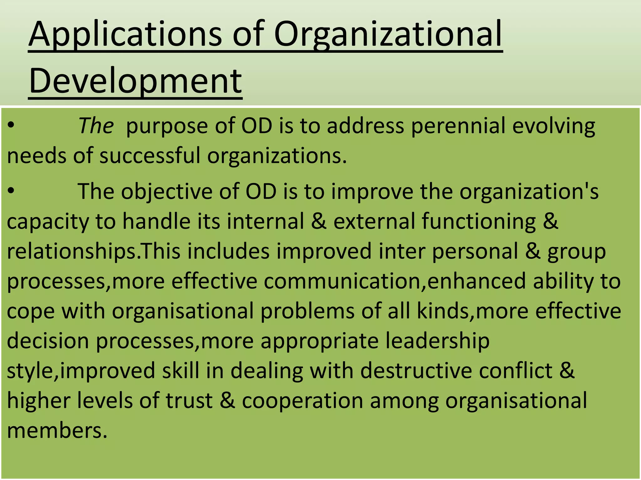 Applications of Organizational
Development
•
The purpose of OD is to address perennial evolving
needs of successful organizations.
•
The objective of OD is to improve the organization's
capacity to handle its internal & external functioning &
relationships.This includes improved inter personal & group
processes,more effective communication,enhanced ability to
cope with organisational problems of all kinds,more effective
decision processes,more appropriate leadership
style,improved skill in dealing with destructive conflict &
higher levels of trust & cooperation among organisational
members.

 
