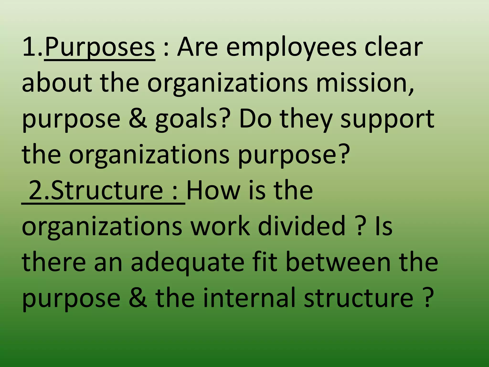 1.Purposes : Are employees clear
about the organizations mission,
purpose & goals? Do they support
the organizations purpose?
2.Structure : How is the
organizations work divided ? Is
there an adequate fit between the
purpose & the internal structure ?

 