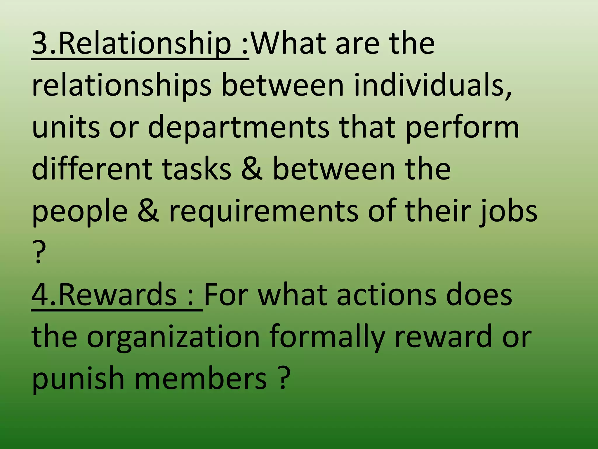3.Relationship :What are the
relationships between individuals,
units or departments that perform
different tasks & between the
people & requirements of their jobs
?
4.Rewards : For what actions does
the organization formally reward or
punish members ?

 