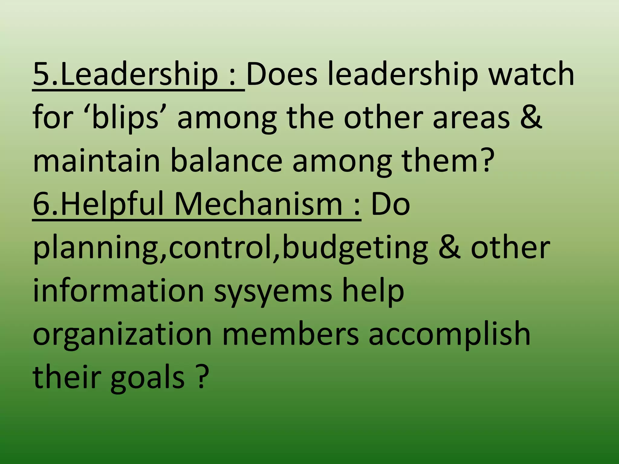 5.Leadership : Does leadership watch
for ‘blips’ among the other areas &
maintain balance among them?
6.Helpful Mechanism : Do
planning,control,budgeting & other
information sysyems help
organization members accomplish
their goals ?

 