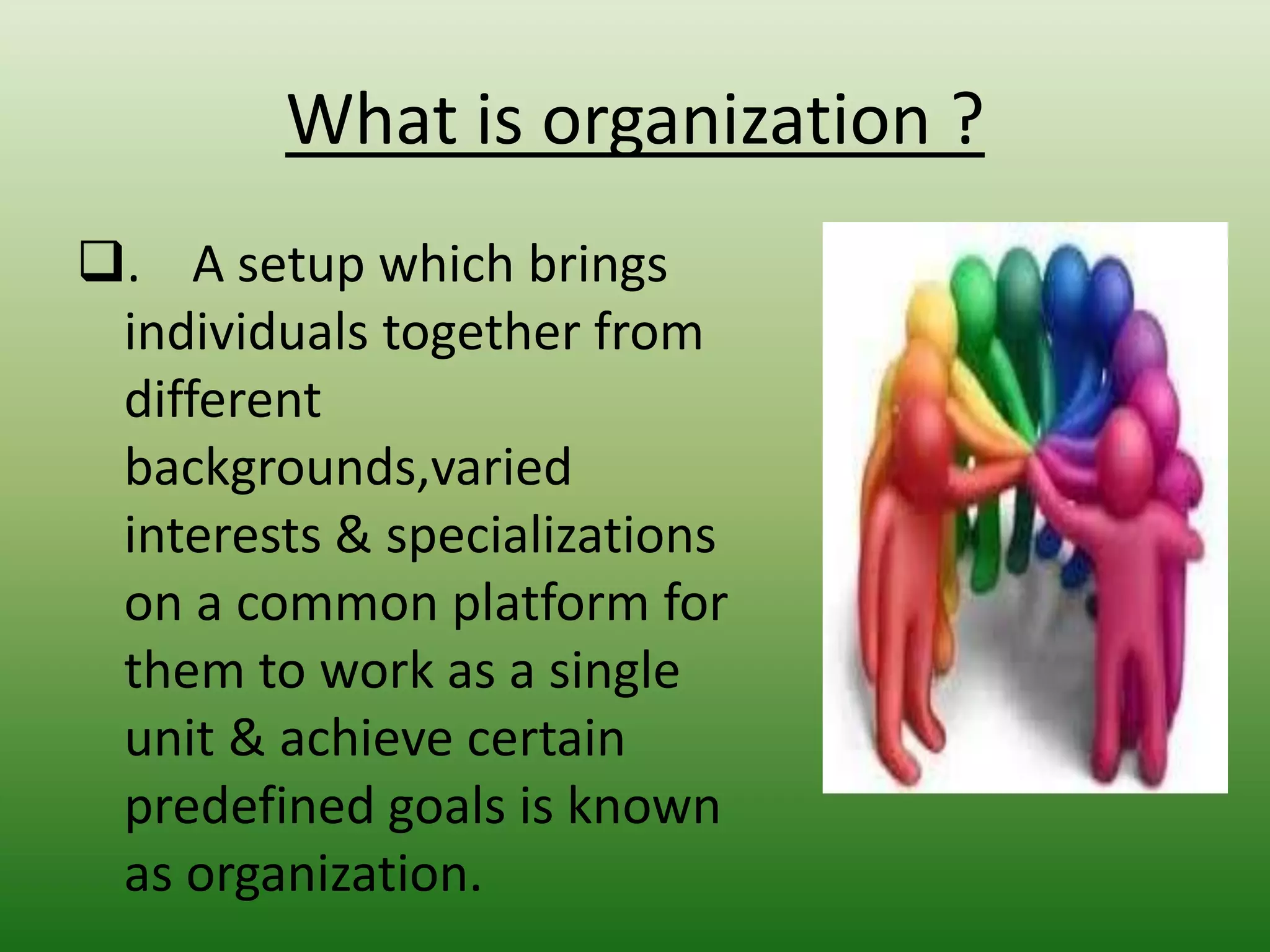 What is organization ?
. A setup which brings
individuals together from
different
backgrounds,varied
interests & specializations
on a common platform for
them to work as a single
unit & achieve certain
predefined goals is known
as organization.

 