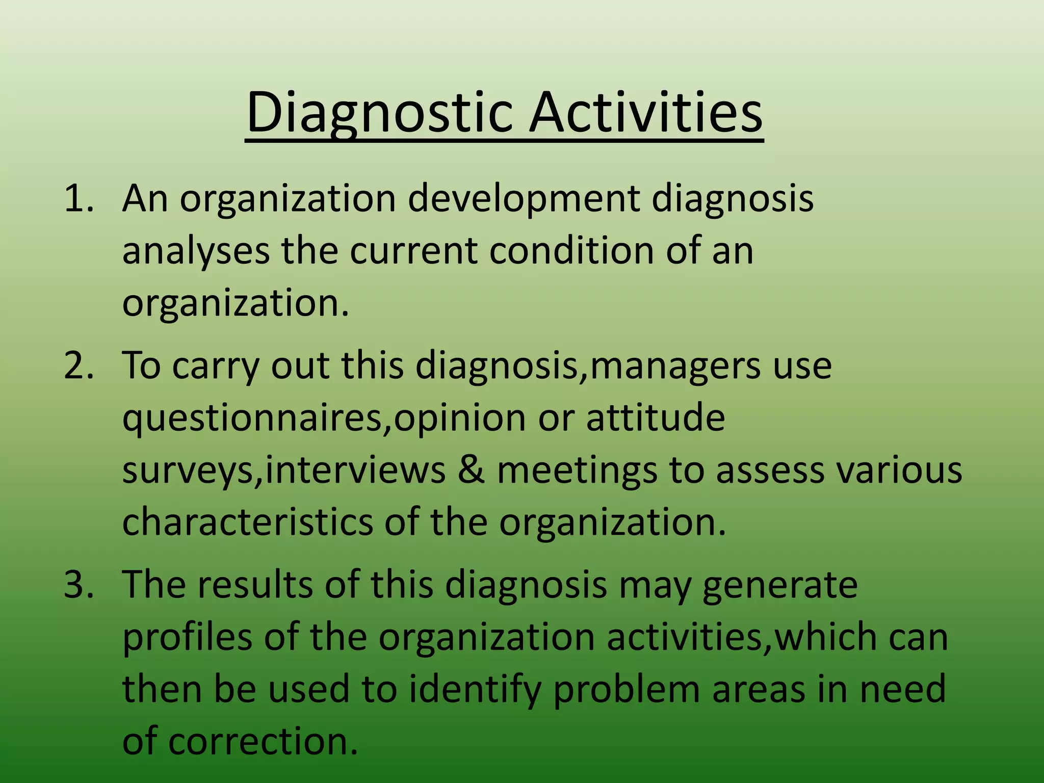 Diagnostic Activities
1. An organization development diagnosis
analyses the current condition of an
organization.
2. To carry out this diagnosis,managers use
questionnaires,opinion or attitude
surveys,interviews & meetings to assess various
characteristics of the organization.
3. The results of this diagnosis may generate
profiles of the organization activities,which can
then be used to identify problem areas in need
of correction.

 