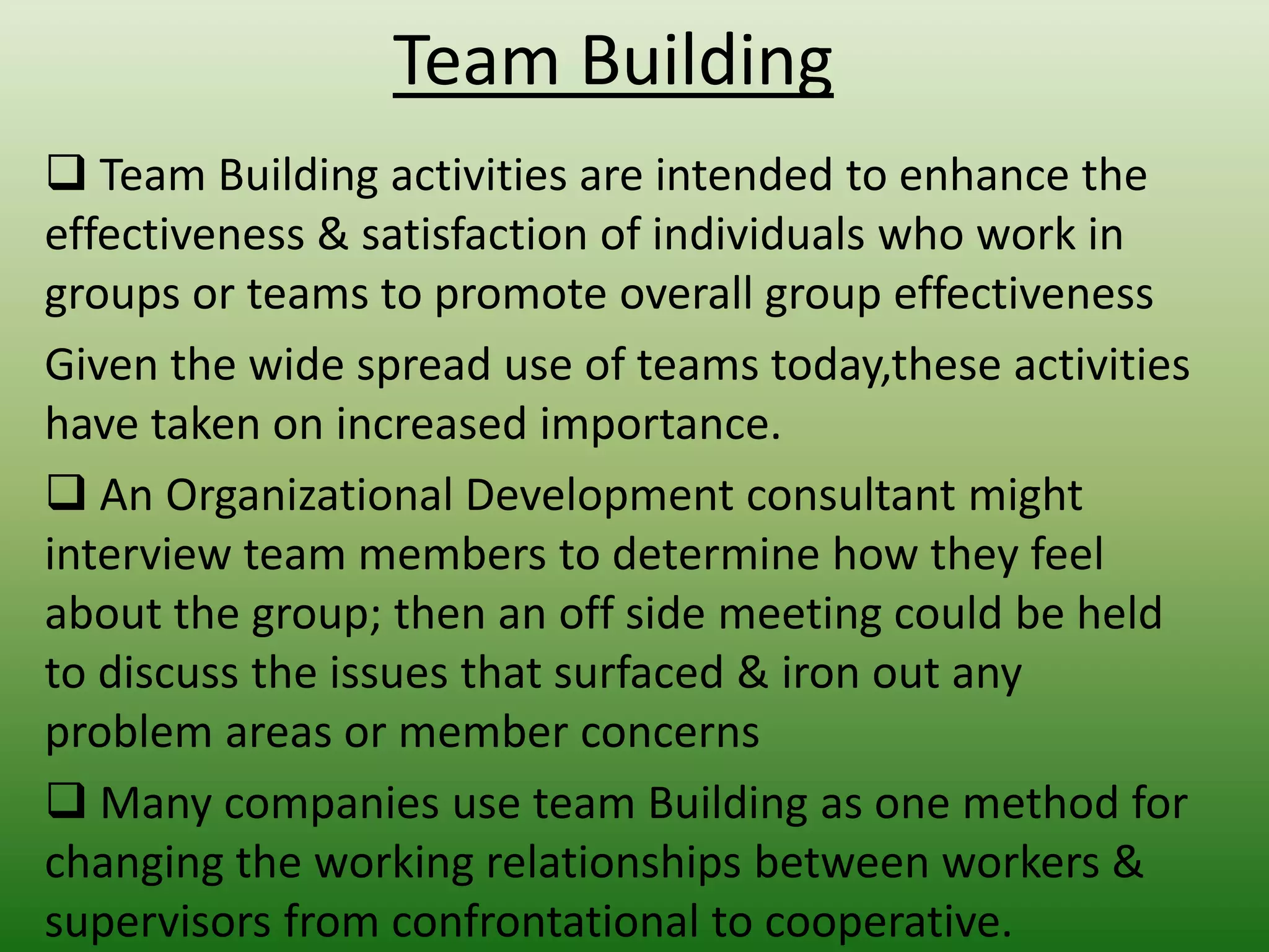 Team Building
 Team Building activities are intended to enhance the
effectiveness & satisfaction of individuals who work in
groups or teams to promote overall group effectiveness
Given the wide spread use of teams today,these activities
have taken on increased importance.
 An Organizational Development consultant might
interview team members to determine how they feel
about the group; then an off side meeting could be held
to discuss the issues that surfaced & iron out any
problem areas or member concerns
 Many companies use team Building as one method for
changing the working relationships between workers &
supervisors from confrontational to cooperative.

 