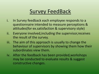 Survey FeedBack
i.

In Survey feedback each employee responds to a
questionnaire intended to measure perceptions &
attitudes(for ex.satisfaction & supervisory style)
ii. Everyone involved,including the supervisor,receives
the result of the survey.
iii. The aim of this approach is usually to change the
behaviour of supervisors by showing them how their
subordinates view them.
iv. After the feedback has been provided,workshops
may be conducted to evaluate results & suggest
constructive changes.

 