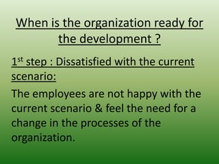 When is the organization ready for
the development ?
1st step : Dissatisfied with the current
scenario:
The employees are not happy with the
current scenario & feel the need for a
change in the processes of the
organization.

 