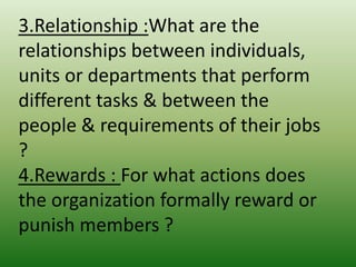 3.Relationship :What are the
relationships between individuals,
units or departments that perform
different tasks & between the
people & requirements of their jobs
?
4.Rewards : For what actions does
the organization formally reward or
punish members ?

 