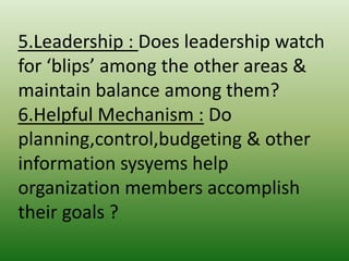 5.Leadership : Does leadership watch
for ‘blips’ among the other areas &
maintain balance among them?
6.Helpful Mechanism : Do
planning,control,budgeting & other
information sysyems help
organization members accomplish
their goals ?

 