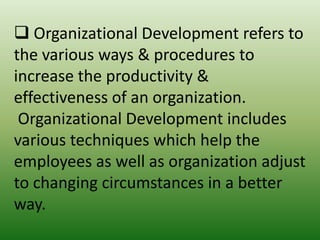  Organizational Development refers to
the various ways & procedures to
increase the productivity &
effectiveness of an organization.
Organizational Development includes
various techniques which help the
employees as well as organization adjust
to changing circumstances in a better
way.

 