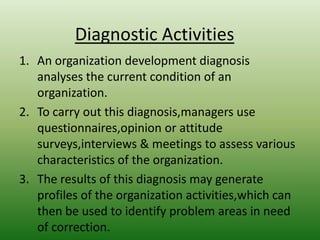 Diagnostic Activities
1. An organization development diagnosis
analyses the current condition of an
organization.
2. To carry out this diagnosis,managers use
questionnaires,opinion or attitude
surveys,interviews & meetings to assess various
characteristics of the organization.
3. The results of this diagnosis may generate
profiles of the organization activities,which can
then be used to identify problem areas in need
of correction.

 