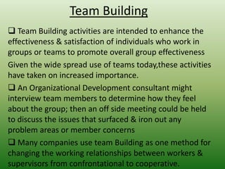 Team Building
 Team Building activities are intended to enhance the
effectiveness & satisfaction of individuals who work in
groups or teams to promote overall group effectiveness
Given the wide spread use of teams today,these activities
have taken on increased importance.
 An Organizational Development consultant might
interview team members to determine how they feel
about the group; then an off side meeting could be held
to discuss the issues that surfaced & iron out any
problem areas or member concerns
 Many companies use team Building as one method for
changing the working relationships between workers &
supervisors from confrontational to cooperative.

 
