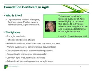 Foundation Certificate in Agile
• Who is it for?
– Organisational leaders, Managers,
Business users, Product owners,
Technical users, Agile enthusiasts
10
This course provided a
fantastic overview of Agile. I
would highly recommend
this course to individuals
who are new to agile practice
and want an understanding
of the agile landscape.
Laurel W., Project Manager, NHS
This course provided a
fantastic overview of Agile. I
would highly recommend
this course to individuals
who are new to agile practice
and want an understanding
of the agile landscape.
Laurel W., Project Manager, NHS
• The Syllabus
–The agile manifesto
–Rationale and benefits of agile
–Individuals and their interactions over processes and tools
–Working systems over comprehensive documentation
–Customer collaboration over contract negotiations
–Responding to change over following a plan
–Common agile roles, technique, practices
–Relevant methods and approaches for agile teams
 