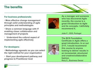 The benefits
For business professionals:
• More effective change management
through solid understanding of agile
principles and methodologies
• Share a common language with IT
enabling closer collaboration and
management of projects
• Understand the cultural aspect of
implementing agile effectively
For developers:
• Methodology agnostic so you can select
the right method for your organisation
• Start your development pathway and
progress to Practitioner level
As a manager and someone
who has discovered Agile
recently, the course is a
great introduction to Agile
and its concepts. I definitely
recommend it.
João F., CEO, Portugal
As a manager and someone
who has discovered Agile
recently, the course is a
great introduction to Agile
and its concepts. I definitely
recommend it.
João F., CEO, Portugal
The BCS Foundation
Certificate in Agile offers a
great introduction. In or out
of IT, I would recommend
this course to anyone
looking to deliver results in
an incremental, structured
and creative/collaborative
fashion.
Rory C., Business Owner
The BCS Foundation
Certificate in Agile offers a
great introduction. In or out
of IT, I would recommend
this course to anyone
looking to deliver results in
an incremental, structured
and creative/collaborative
fashion.
Rory C., Business Owner
 