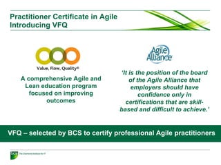 Practitioner Certificate in Agile
Introducing VFQ
‘It is the position of the board
of the Agile Alliance that
employers should have
confidence only in
certifications that are skill-
based and difficult to achieve.’
A comprehensive Agile and
Lean education program
focused on improving
outcomes
VFQ – selected by BCS to certify professional Agile practitioners
 
