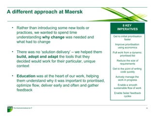 A different approach at Maersk
15
• Rather than introducing some new tools or
practices, we wanted to spend time
understanding why change was needed and
what had to change
• There was no ‘solution delivery’ – we helped them
build, adopt and adapt the tools that they
decided would work for their particular, unique
context
• Education was at the heart of our work, helping
them understand why it was important to prioritised,
optimize flow, deliver early and often and gather
feedback
8 KEY
IMPERATIVES
Get to initial prioritisation
faster
Improve prioritisation
using economics
Pull work from a dynamic
prioritised list
Reduce the size of
requirements
Get to the point of writing
code quickly
Actively manage the
work in progress
Enable a smooth
sustainable flow of work
Enable faster feedback
cycles
 