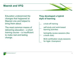 Maersk and VFQ
16
Education underpinned the
changes that happened at
Maersk Line and helped to
bring them about.
The most common means of
delivering education – a short
training course – is insufficient
to make real and lasting
change.
They developed a hybrid
style of learning
a kick-off training
self-study and work-based
learning activities
fortnightly review sessions (like
a book club)
BCS certification study sessions
for Agile ‘champions’
 