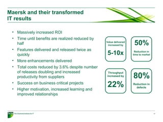 Maersk and their transformed
IT results
17
• Massively increased ROI
• Time until benefits are realized reduced by
half
• Features delivered and released twice as
quickly
• More enhancements delivered
• Total costs reduced by 3.6% despite number
of releases doubling and increased
productivity from suppliers
• Success on business critical projects
• Higher motivation, increased learning and
improved relationships
Reduction in
time to market
50%Value delivered
increased by
5-10x
Throughput
increased by
22% Reduction in
defects
80%
 