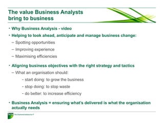 The value Business Analysts
bring to business
• Why Business Analysis - video
• Helping to look ahead, anticipate and manage business change:
– Spotting opportunities
– Improving experience
– Maximising efficiencies
• Aligning business objectives with the right strategy and tactics
– What an organisation should:
- start doing: to grow the business
- stop doing: to stop waste
- do better: to increase efficiency
• Business Analysis = ensuring what’s delivered is what the organisation
actually needs
 