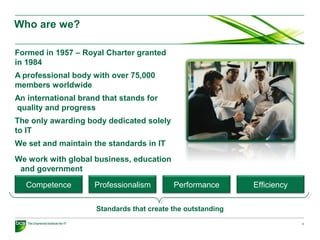 2
Who are we?
Formed in 1957 – Royal Charter granted
in 1984
A professional body with over 75,000
members worldwide
An international brand that stands for
quality and progress
The only awarding body dedicated solely
to IT
We set and maintain the standards in IT
We work with global business, education
and government
Competence Professionalism Performance Efficiency
Standards that create the outstanding
 