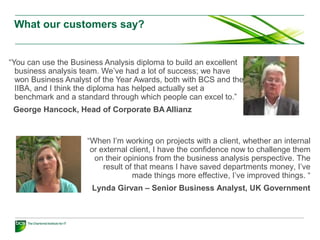 What our customers say?
“You can use the Business Analysis diploma to build an excellent
business analysis team. We’ve had a lot of success; we have
won Business Analyst of the Year Awards, both with BCS and the
IIBA, and I think the diploma has helped actually set a
benchmark and a standard through which people can excel to.”
George Hancock, Head of Corporate BA Allianz
“When I’m working on projects with a client, whether an internal
or external client, I have the confidence now to challenge them
on their opinions from the business analysis perspective. The
result of that means I have saved departments money, I’ve
made things more effective, I’ve improved things. “
Lynda Girvan – Senior Business Analyst, UK Government
 