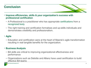 Conclusion
• Improve efficiencies, skills & your organization’s success with
professional certification
– A Professional is a practitioner who has appropriate certifications from a
recognized body
– The right training and certification formalises and up-skills individuals and
demonstrates credibility and professionalism.
• Agile
– Education and certification were at the heart of Maersk’s agile transformation
resulting in real tangible benefits for the organization.
• Business Analysis
– BA skills are critical to improving organizational effectiveness and
performance
– Organizations such as Deloitte and Allianz have used certification to build
effective BA teams
23
 