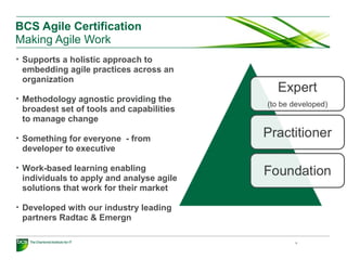BCS Agile Certification
Making Agile Work
• Supports a holistic approach to
embedding agile practices across an
organization
• Methodology agnostic providing the
broadest set of tools and capabilities
to manage change
• Something for everyone - from
developer to executive
• Work-based learning enabling
individuals to apply and analyse agile
solutions that work for their market
• Developed with our industry leading
partners Radtac & Emergn
9
 