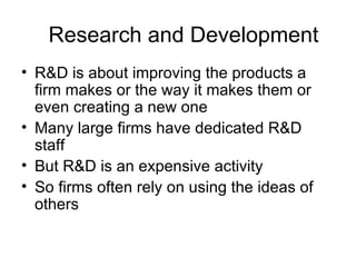 Research and Development R&D is about improving the products a firm makes or the way it makes them or even creating a new one Many large firms have dedicated R&D staff But R&D is an expensive activity  So firms often rely on using the ideas of others  